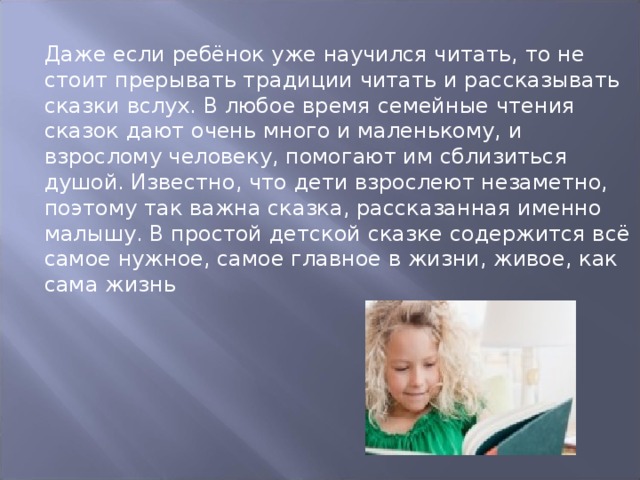 Даже если ребёнок уже научился читать, то не стоит прерывать традиции читать и рассказывать сказки вслух. В любое время семейные чтения сказок дают очень много и маленькому, и взрослому человеку, помогают им сблизиться душой. Известно, что дети взрослеют незаметно, поэтому так важна сказка, рассказанная именно малышу. В простой детской сказке содержится всё самое нужное, самое главное в жизни, живое, как сама жизнь 