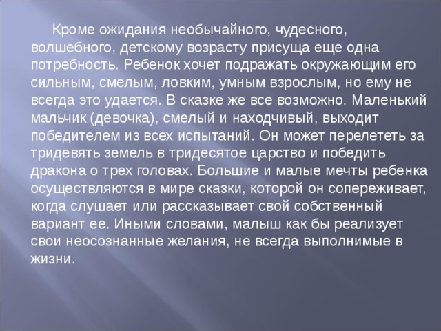 Кроме ожидания необычайного, чудесного, волшебного, детскому возрасту присуща еще одна потребность. Ребенок хочет подражать окружающим его сильным, смелым, ловким, умным взрослым, но ему не всегда это удается. В сказке же все возможно. Маленький мальчик (девочка), смелый и находчивый, выходит победителем из всех испытаний. Он может перелететь за тридевять земель в тридесятое царство и победить дракона о трех головах. Большие и малые мечты ребенка осуществляются в мире сказки, которой он сопереживает, когда слушает или рассказывает свой собственный вариант ее. Иными словами, малыш как бы реализует свои неосознанные желания, не всегда выполнимые в жизни. 