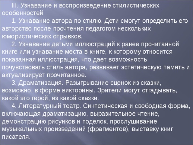 III. Узнавание и воспроизведение стилистических особенностей 1. Узнавание автора по стилю. Дети смогут определить его авторство после прочтения педагогом нескольких юмористических отрывков. 2. Узнавание детьми иллюстраций к ранее прочитанной книге или узнавание места в книге, к которому относится показанная иллюстрация, что дает возможность почувствовать стиль автора, развивает эстетическую память и актуализирует прочитанное. 3. Драматизация. Разыгрывание сценок из сказки, возможно, в форме викторины. Зрители могут отгадывать, какой это герой, из какой сказки. 4. Литературный театр. Синтетическая и свободная форма, включающая драматизацию, выразительное чтение, демонстрацию рисунков и поделок, прослушивание музыкальных произведений (фрагментов), выставку книг писателя. 