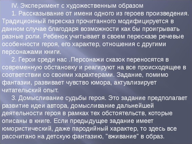 IV. Эксперимент с художественным образом 1. Рассказывание от имени одного из героев произведения. Традиционный пересказ прочитанного модифицируется в данном случае благодаря возможности как бы проигрывать разные роли. Ребенок учитывает в своем пересказе речевые особенности героя, его характер, отношения с другими персонажами книги. 2. Герои среди нас .Персонажи сказок переносятся в современную обстановку и реагируют на все происходящее в соответствии со своими характерами. Задание, помимо фантазии, развивает чувство юмора, актуализирует читательский опыт. 3. Домысливание судьбы героя. Это задание предполагает развитие идеи автора, домысливание дальнейшей деятельности героя в рамках тех обстоятельств, которые описаны в книге. Если предыдущее задание имеет юмористический, даже пародийный характер, то здесь все рассчитано на детскую фантазию, 