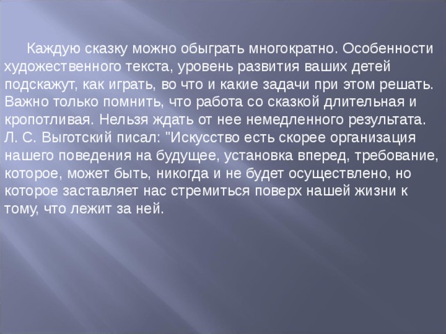 Каждую сказку можно обыграть многократно. Особенности художественного текста, уровень развития ваших детей подскажут, как играть, во что и какие задачи при этом решать. Важно только помнить, что работа со сказкой длительная и кропотливая. Нельзя ждать от нее немедленного результата. Л. С. Выготский писал: 