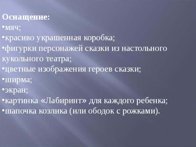 Оснащение: мяч; красиво украшенная коробка; фигурки персонажей сказки из настольного кукольного театра; цветные изображения героев сказки; ширма; экран; картинка « Лабиринт » для каждого ребенка; шапочка козлика (или ободок с рожками). 