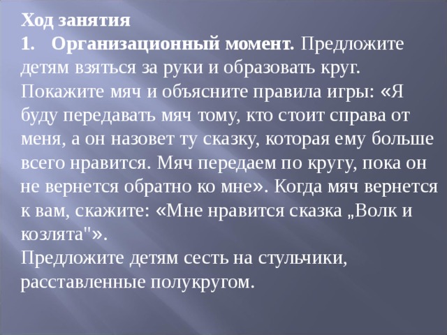 Ход занятия 1.  Организационный момент. Предложите детям взяться за руки и образовать круг. Покажите мяч и объясните правила игры: « Я буду передавать мяч тому, кто стоит справа от меня, а он назовет ту сказку, которая ему больше всего нравится. Мяч передаем по кругу, пока он не вернется обратно ко мне » . Когда мяч вернется к вам, скажите: « Мне нравится сказка „ Волк и козлята