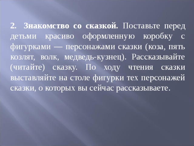 2.  Знакомство со сказкой. Поставьте перед детьми красиво оформленную коробку с фигурками — персонажами сказки (коза, пять козлят, волк, медведь-кузнец). Рассказывайте (читайте) сказку. По ходу чтения сказки выставляйте на столе фигурки тех персонажей сказки, о которых вы сейчас рассказываете. 