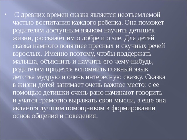  С древних времен сказка является неотъемлемой частью воспитания каждого ребенка. Она поможет родителям доступным языком научить детишек жизни, расскажет им о добре и о зле. Для детей сказка намного понятнее пресных и скучных речей взрослых. Именно поэтому, чтобы поддержать малыша, объяснить и научить его чему-нибудь, родителям придется вспомнить главный язык детства мудрую и очень интересную сказку. Сказка в жизни детей занимает очень важное место: с ее помощью детишки очень рано начинают говорить и учатся грамотно выражать свои мысли, а еще она является лучшим помощником в формировании основ общения и поведения.  