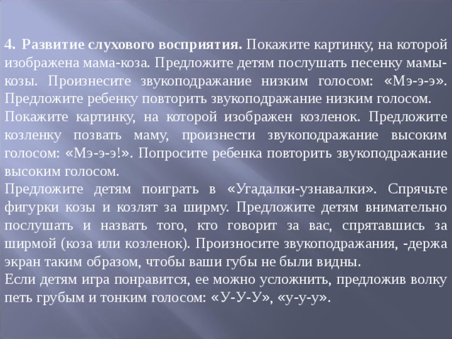 4.  Развитие слухового восприятия. Покажите картинку, на которой изображена мама-коза. Предложите детям послушать песенку мамы-козы. Произнесите звукоподражание низким голосом: « Мэ-э-э » . Предложите ребенку повторить звукоподражание низким голосом. Покажите картинку, на которой изображен козленок. Предложите козленку позвать маму, произнести звукоподражание высоким голосом: « Мэ-э-э! » . Попросите ребенка повторить звукоподражание высоким голосом. Предложите детям поиграть в « Угадалки-узнавалки » . Спрячьте фигурки ко ­ зы и козлят за ширму. Предложите детям внимательно послушать и назвать того, кто говорит за вас, спрятавшись за ширмой (коза или козленок). Произносите звукоподражания, -держа экран таким образом, чтобы ваши губы не были видны. Если детям игра понравится, ее можно усложнить, предложив волку петь гру ­ бым и тонким голосом: « У-У-У » , « у-у-у » . 