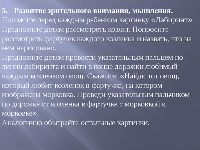 5.  Развитие зрительного внимания, мышления. Положите перед каждым ребенком картинку « Лабиринт » Предложите детям рассмотреть козлят. Попросите рассмотреть фартучек каждого козленка и назвать, что на нем нарисовано. Предложите детям провести указательным пальцем по линии лабиринта и найти в конце дорожки любимый каждым козленком овощ. Скажите: « Найди тот овощ, который любит козленок в фартучке, на котором изображена морковка. Проведи указательным пальчиком по дорожке от козленка в фартучке с мор ­ ковкой к морковке » . Аналогично обыграйте остальные картинки. 