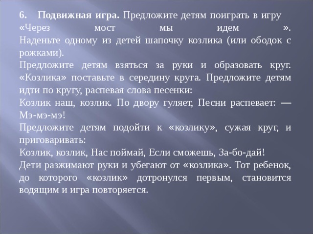 6.  Подвижная игра. Предложите детям поиграть в игру « Через мост мы идем » .  Наденьте одному из детей шапочку козлика (или ободок с рожками). Предложите детям взяться за руки и образовать круг. « Козлика » поставьте в середину круга. Предложите детям идти по кругу, распевая слова песенки: Козлик наш, козлик. По двору гуляет, Песни распевает: — Мэ-мэ-мэ! Предложите детям подойти к « козлику » , сужая круг, и приговаривать: Козлик, козлик, Нас поймай, Если сможешь, За-бо-дай! Дети разжимают руки и убегают от « козлика » . Тот ребенок, до которого « коз ­ лик » дотронулся первым, становится водящим и игра повторяется. 