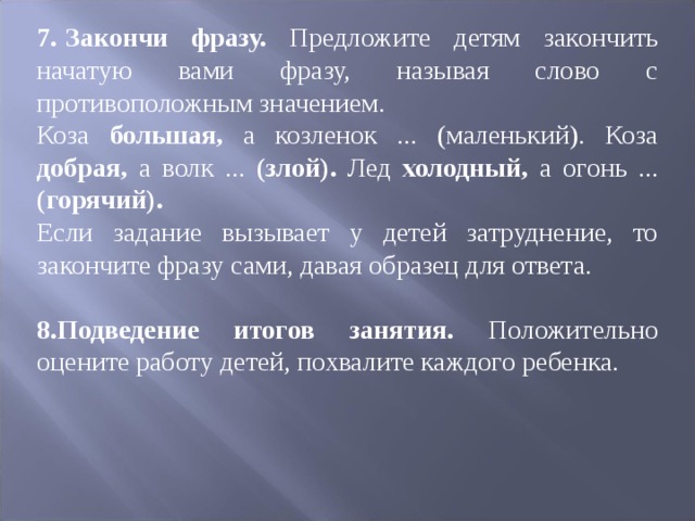 7.  Закончи фразу. Предложите детям закончить начатую вами фразу, назы ­ вая слово с противоположным значением. Коза большая, а козленок ... (маленький). Коза добрая, а волк ... (злой). Лед холодный, а огонь ... (горячий). Если задание вызывает у детей затруднение, то закончите фразу сами, давая образец для ответа.  8.Подведение итогов занятия. Положительно оцените работу детей, похва ­ лите каждого ребенка. 