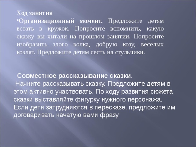 Ход занятия Организационный момент. Предложите детям встать в кружок. Попросите вспомнить, какую сказку вы читали на прошлом занятии. Попросите изобра ­ зить злого волка, добрую козу, веселых козлят. Предложите детям сесть на стуль ­ чики.  Совместное рассказывание сказки. Начните рассказывать сказку. Предло­жите детям в этом активно участвовать. По ходу развития сюжета сказки вы­ставляйте фигурку нужного персонажа. Если дети затрудняются в пересказе, предложите им договаривать начатую вами фразу 