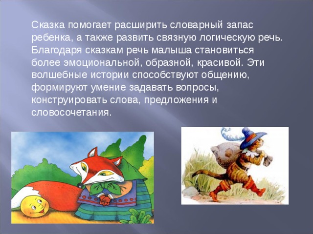 Сказка помогает расширить словарный запас ребенка, а также развить связную логическую речь. Благодаря сказкам речь малыша становиться более эмоциональной, образной, красивой. Эти волшебные истории способствуют общению, формируют умение задавать вопросы, конструировать слова, предложения и словосочетания. 