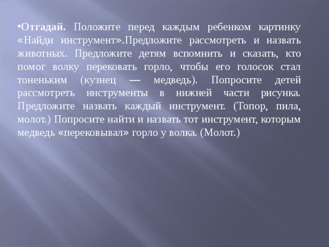 Отгадай. Положите перед каждым ребенком картинку « Найди инстру ­ мент » .Предложите рассмотреть и назвать животных. Предложите де ­ тям вспомнить и сказать, кто помог волку перековать горло, чтобы его голосок стал тоненьким (кузнец — медведь). Попросите детей рассмотреть инструменты в нижней части рисунка. Предложите назвать каждый инструмент. (Топор, пи ­ ла, молот.) Попросите найти и назвать тот инструмент, которым медведь « пере ­ ковывал » горло у волка. (Молот.) 