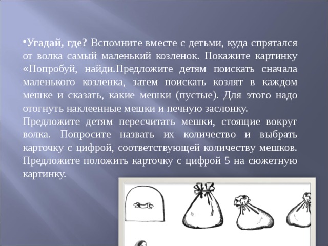 Угадай, где? Вспомните вместе с детьми, куда спрятался от волка самый маленький козленок. Покажите картинку « Попробуй, найди.Пред ­ ложите детям поискать сначала маленького козленка, затем поискать козлят в каждом мешке и сказать, какие мешки (пустые). Для этого надо отогнуть на ­ клеенные мешки и печную заслонку. Предложите детям пересчитать мешки, стоящие вокруг волка. Попросите на ­ звать их количество и выбрать карточку с цифрой, соответствующей количеству мешков. Предложите положить карточку с цифрой 5 на сюжетную картинку. 