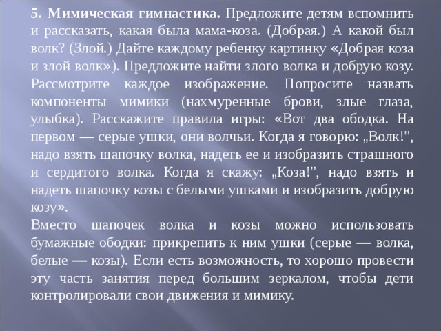 5.  Мимическая гимнастика. Предложите детям вспомнить и рассказать, какая была мама-коза. (Добрая.) А какой был волк? (Злой.) Дайте каждому ребен ­ ку картинку « Добрая коза и злой волк » ). Предложите найти злого вол ­ ка и добрую козу. Рассмотрите каждое изображение. Попросите назвать компоненты мимики (нахмуренные брови, злые глаза, улыбка). Расскажите пра ­ вила игры: « Вот два ободка. На первом — серые ушки, они волчьи. Когда я гово ­ рю: „ Волк!