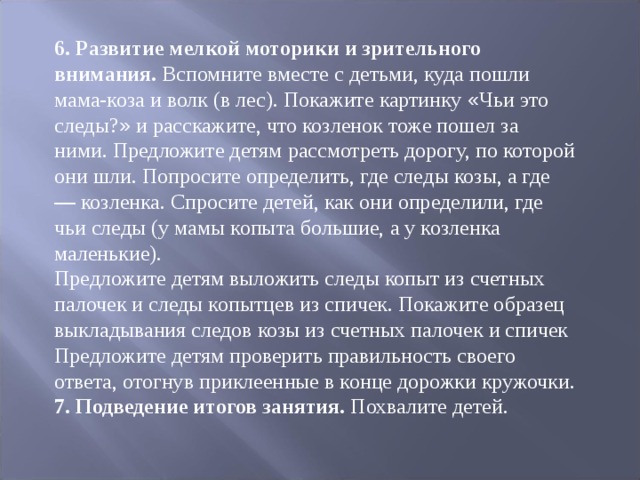 6. Развитие мелкой моторики и зрительного внимания. Вспомните вместе с детьми, куда пошли мама-коза и волк (в лес). Покажите картинку « Чьи это сле ­ ды? » и расскажите, что козленок тоже пошел за ними. Предложите детям рассмотреть дорогу, по которой они шли. Попросите определить, где сле ­ ды козы, а где — козленка. Спросите детей, как они определили, где чьи следы (у мамы копыта большие, а у козленка маленькие). Предложите детям выложить следы копыт из счетных палочек и следы ко ­ пытцев из спичек. Покажите образец выкладывания следов козы из счетных па ­ лочек и спичек Предложите детям проверить правильность своего ответа, отогнув приклеен ­ ные в конце дорожки кружочки. 7. Подведение итогов занятия. Похвалите детей. 