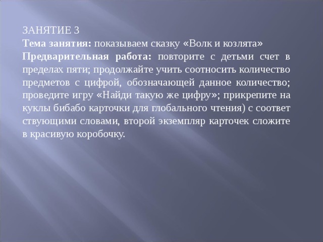 ЗАНЯТИЕ 3 Тема занятия: показываем сказку « Волк и козлята » Предварительная работа: повторите с детьми счет в пределах пяти; продолжай ­ те учить соотносить количество предметов с цифрой, обозначающей данное количество; проведите игру « Найди такую же цифру » ; прикрепите на кук ­ лы бибабо карточки для глобального чтения) с соответ ­ ствующими словами, второй экземпляр карточек сложите в красивую коро ­ бочку. 