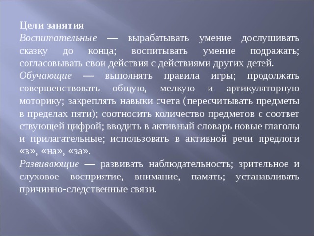 Цели занятия Воспитательные — вырабатывать умение дослушивать сказку до конца; вос ­ питывать умение подражать; согласовывать свои действия с действиями других детей. Обучающие — выполнять правила игры; продолжать совершенствовать об ­ щую, мелкую и артикуляторную моторику; закреплять навыки счета (пересчи ­ тывать предметы в пределах пяти); соотносить количество предметов с соответ ­ ствующей цифрой; вводить в активный словарь новые глаголы и прилагательные; использовать в активной речи предлоги « в » , « на » , « за » . Развивающие — развивать наблюдательность; зрительное и слуховое воспри ­ ятие, внимание, память; устанавливать причинно-следственные связи. 