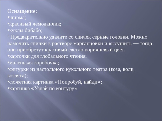 Оснащение: ширма; красивый чемоданчик; куклы бибабо; 1 Предварительно удалите со спичек серные головки. Можно намочить спички в растворе марганцовки и высушить — тогда они приобретут красивый светло-коричне ­ вый цвет. карточки для глобального чтения. маленькая коробочка; фигурки из настольного кукольного театра (коза, волк, козлята); сюжетная картинка « Попробуй, найди » ; картинка « Узнай по контуру »  