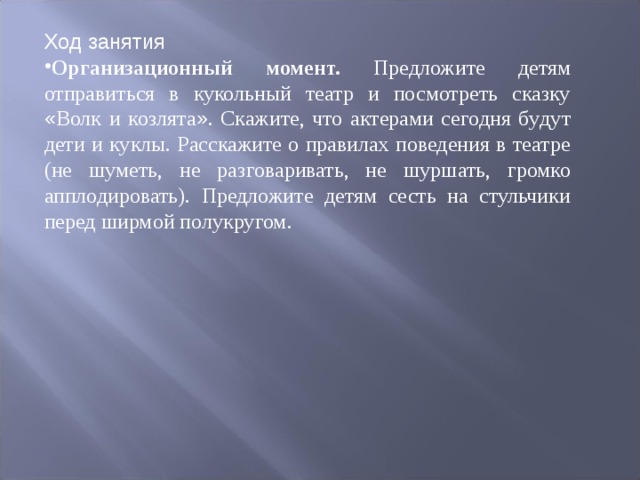 Ход занятия Организационный момент. Предложите детям отправиться в кукольный театр и посмотреть сказку « Волк и козлята » . Скажите, что актерами сегодня бу ­ дут дети и куклы. Расскажите о правилах поведения в театре (не шуметь, не раз ­ говаривать, не шуршать, громко апплодировать). Предложите детям сесть на стульчики перед ширмой полукругом. 