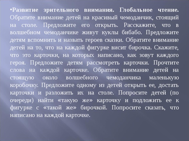 Развитие зрительного внимания. Глобальное чтение. Обратите внимание детей на красивый чемоданчик, стоящий на столе. Предложите его открыть. Рас ­ скажите, что в волшебном чемоданчике живут куклы бибабо. Предложите детям вспомнить и назвать героев сказки. Обратите внимание детей на то, что на каж ­ дой фигурке висит бирочка. Скажите, что это карточки, на которых написано, как зовут каждого героя. Предложите детям рассмотреть карточки. Прочтите слова на каждой карточке. Обратите внимание детей на стоящую около волшеб ­ ного чемоданчика маленькую коробочку. Предложите одному из детей открыть ее, достать карточки и разложить их на столе. Попросите детей (по очереди) най ­ ти « такую же » карточку и подложить ее к фигурке с « такой же » бирочкой. По ­ просите сказать, что написано на каждой карточке. 