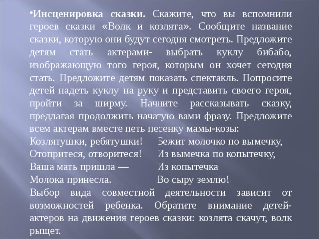 Инсценировка сказки. Скажите, что вы вспомнили героев сказки « Волк и козлята » . Сообщите название сказки, которую они будут сегодня смотреть. Предложите детям стать актерами- выбрать куклу бибабо, изображающую того героя, которым он хочет сегодня стать. Предложите детям показать спектакль. Попросите детей надеть куклу на руку и представить своего героя, пройти за ширму. Начните рассказывать сказку, предлагая про ­ должить начатую вами фразу. Предложите всем актерам вместе петь песенку ма ­ мы-козы: Козлятушки, ребятушки!  Бежит молочко по вымечку, Отопритеся, отворитеся!  Из вымечка по копытечку, Ваша мать пришла —  Из копытечка Молока принесла.  Во сыру землю! Выбор вида совместной деятельности зависит от возможностей ребенка. Обратите внимание детей-актеров на движения героев сказки: козлята скачут, волк рыщет. 