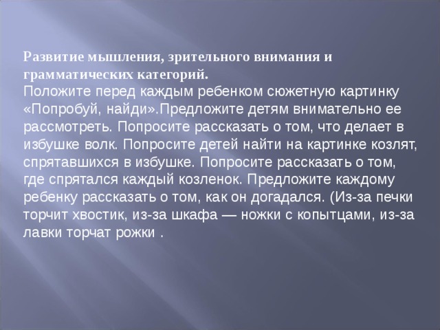 Развитие мышления, зрительного внимания и грамматических категорий. Положите перед каждым ребенком сюжетную картинку «Попробуй, найди».Предложите детям внимательно ее рассмотреть. Попросите расска­зать о том, что делает в избушке волк. Попросите детей найти на картинке коз­лят, спрятавшихся в избушке. Попросите рассказать о том, где спрятался каждый козленок. Предложите каждому ребенку рассказать о том, как он догадался. (Из-за печки торчит хвостик, из-за шкафа — ножки с копытцами, из-за лавки торчат рожки . 