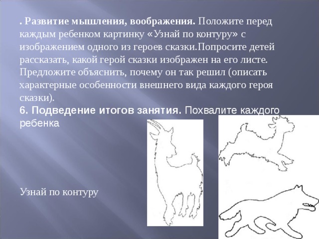 . Развитие мышления, воображения. Положите перед каждым ребенком картинку « Узнай по контуру » с изображением одного из героев сказки.Попросите детей рассказать, какой герой сказки изображен на его листе. Предло ­ жите объяснить, почему он так решил (описать характерные особенности внеш ­ него вида каждого героя сказки). 6. Подведение итогов занятия. Похвалите каждого ребенка  Узнай по контуру 
