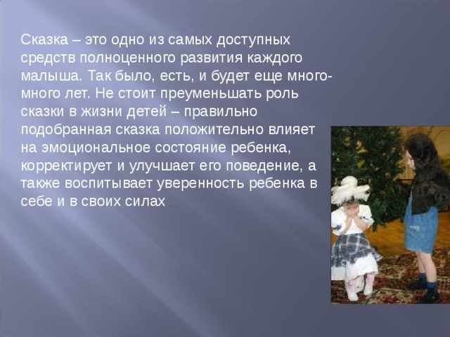 Сказка – это одно из самых доступных средств полноценного развития каждого малыша. Так было, есть, и будет еще много-много лет. Не стоит преуменьшать роль сказки в жизни детей – правильно подобранная сказка положительно влияет на эмоциональное состояние ребенка, корректирует и улучшает его поведение, а также воспитывает уверенность ребенка в себе и в своих силах 