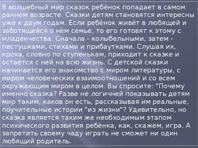 В волшебный мир сказок ребёнок попадает в самом раннем возрасте. Сказки детям становятся интересны уже к двум годам. Если ребёнок живёт в любящей и заботящейся о нём семье, то его готовят к этому с младенчества. Сначала - колыбельными, затем - пестушками, стихами и прибаутками. Слушая их, кроха, словно по ступенькам, приходит к сказке и остаётся с ней на всю жизнь. С детской сказки начинается его знакомство с миром литературы, с миром человеческих взаимоотношений и со всем окружающим миром в целом. Вы спросите: 