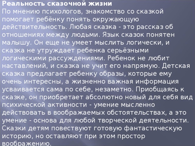 Реальность сказочной жизни По мнению психологов, знакомство со сказкой помогает ребёнку понять окружающую действительность. Любая сказка - это рассказ об отношениях между людьми. Язык сказок понятен малышу. Он еще не умеет мыслить логически, и сказка не утруждает ребенка серьёзными логическими рассуждениями. Ребенок не любит наставлений, и сказка не учит его напрямую. Детская сказка предлагает ребенку образы, которые ему очень интересны, а жизненно важная информация усваивается сама по себе, незаметно. Приобщаясь к сказке, он приобретает абсолютно новый для себя вид психической активности - умение мысленно действовать в воображаемых обстоятельствах, а это умение - основа для любой творческой деятельности. Сказки детям повествуют готовую фантастическую историю, но оставляют при этом простор воображению. 