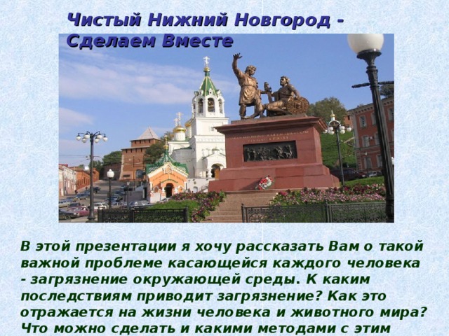 Чистый Нижний Новгород - Сделаем Вместе В этой презентации я хочу рассказать Вам о такой важной проблеме касающейся каждого человека - загрязнение окружающей среды. К каким последствиям приводит загрязнение? Как это отражается на жизни человека и животного мира? Что можно сделать и какими методами с этим бороться? Обо всём этом и будет данная презентация. 