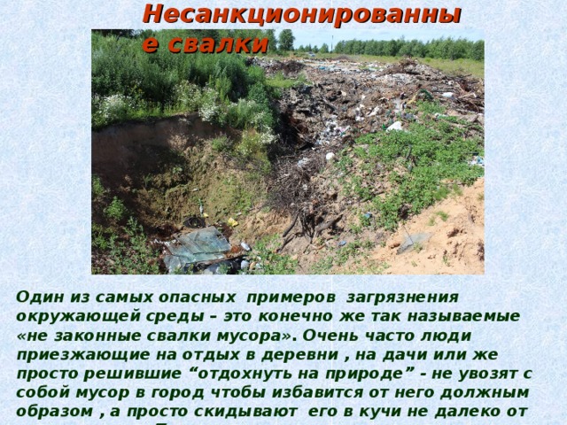 Несанкционированные свалки Один из самых опасных примеров загрязнения окружающей среды – это конечно же так называемые «не законные свалки мусора». Очень часто люди приезжающие на отдых в деревни , на дачи или же просто решившие “отдохнуть на природе” - не увозят с собой мусор в город чтобы избавится от него должным образом , а просто скидывают его в кучи не далеко от места отдыха. Тем самым подавая пример таким же “отдыхающим”. И в последствии уже к концу сезона на этом месте находится огромная куча мусора , которая наносит огромный ущерб почве и её обитателям. 