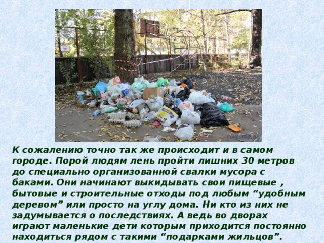 К сожалению точно так же происходит и в самом городе. Порой людям лень пройти лишних 30 метров до специально организованной свалки мусора с баками. Они начинают выкидывать свои пищевые , бытовые и строительные отходы под любым “удобным деревом” или просто на углу дома. Ни кто из них не задумывается о последствиях. А ведь во дворах играют маленькие дети которым приходится постоянно находиться рядом с такими “подарками жильцов”. Кроме того такие свалки мусора приводят к размножению вредных насекомых , плодятся крысы , а они главные разносчики различных заболеваний . И во всем этом виноват ленивый , не сознательный человек. 