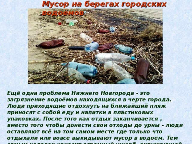 Мусор на берегах городских водоёмов Ещё одна проблема Нижнего Новгорода - это загрязнение водоёмов находящихся в черте города. Люди приходящие отдохнуть на ближайший пляж приносят с собой еду и напитки в пластиковых упаковках. После того как отдых заканчивается , вместо того чтобы донести свои отходы до урны - люди оставляют всё на том самом месте где только что отдыхали или вовсе выкидывают мусор в водоём. Тем самым человек наносит огромный ущерб окружающей среде оставляя свой чёрный след в экологии. Вымирают рыбы живущие в водоёме , лягушки , ракушки , птицы которые этим питаются. 