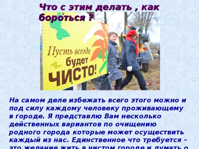 Что с этим делать , как бороться ? На самом деле избежать всего этого можно и под силу каждому человеку проживающему в городе. Я представлю Вам несколько действенных вариантов по очищению родного города которые может осуществить каждый из нас. Единственное что требуется – это желание жить в чистом городе и думать о будущем. 