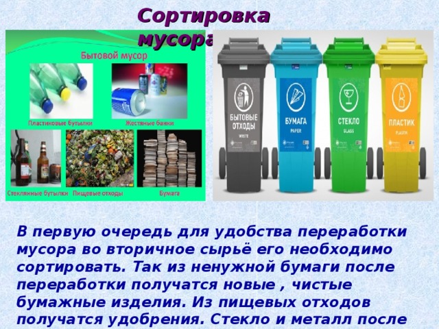 Сортировка мусора В первую очередь для удобства переработки мусора во вторичное сырьё его необходимо сортировать. Так из ненужной бумаги после переработки получатся новые , чистые бумажные изделия. Из пищевых отходов получатся удобрения. Стекло и металл после переплавки получат “вторую жизнь”. Пластик так же после переработки займёт свою нишу в жизни человека. 