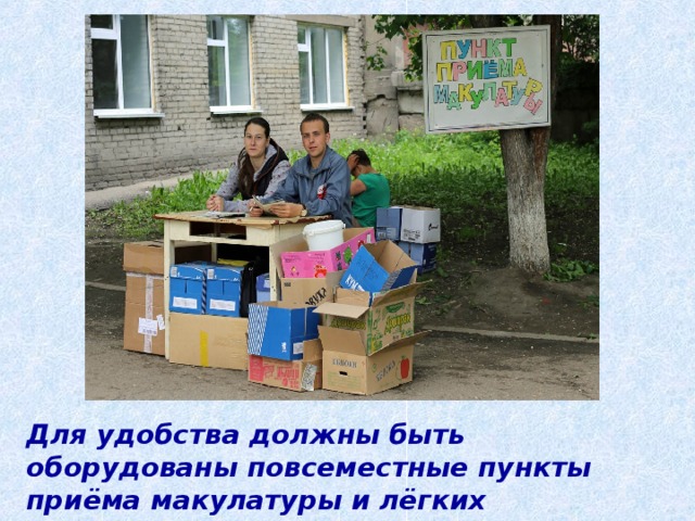 Для удобства должны быть оборудованы повсеместные пункты приёма макулатуры и лёгких металлических отходов. 