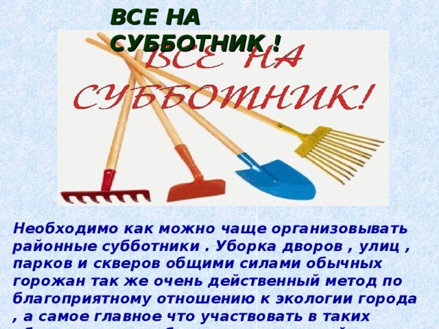 ВСЕ НА СУББОТНИК !  Необходимо как можно чаще организовывать районные субботники . Уборка дворов , улиц , парков и скверов общими силами обычных горожан так же очень действенный метод по благоприятному отношению к экологии города , а самое главное что участвовать в таких общественных работах может каждый взрослый , здоровый человек которому не безразлична судьба своего родного города. 