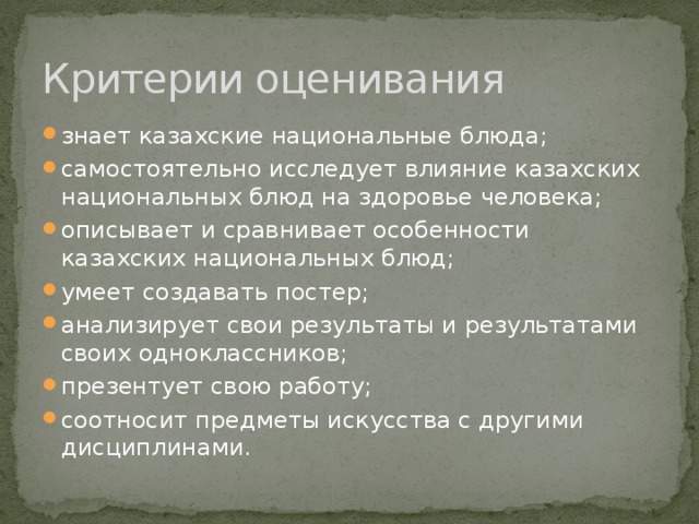 Критерии оценивания знает казахские национальные блюда; самостоятельно исследует влияние казахских национальных блюд на здоровье человека; описывает и сравнивает особенности казахских национальных блюд; умеет создавать постер; анализирует свои результаты и результатами своих одноклассников; презентует свою работу; соотносит предметы искусства с другими дисциплинами. 