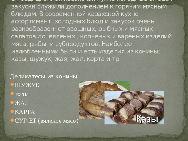 1)Холодные блюда и закуски  В традиционной казахской кухне холодные блюда и закуски служили дополнением к горячим мясным блюдам. В современной казахской кухне ассортимент холодных блюд и закусок очень разнообразен- от овощных, рыбных и мясных салатов до вяленых , копченых и вареных изделий мяса, рыбы и субпродуктов. Наиболее излюбленными были и есть изделия из конины: казы, шужук, жая, жал, карта и тр. Деликатесы из конины ШУЖУК  казы ЖАЛ КАРТА СУР-ЕТ (вяленое мясо ) 