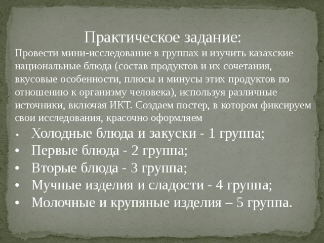 Практическое задание: Провести мини-исследование в группах и изучить казахские национальные блюда (состав продуктов и их сочетания, вкусовые особенности, плюсы и минусы этих продуктов по отношению к организму человека), используя различные источники, включая ИКТ. Создаем постер, в котором фиксируем свои исследования, красочно оформляем •  Холодные блюда и закуски - 1 группа; •  Первые блюда - 2 группа; •  Вторые блюда - 3 группа; •  Мучные изделия и сладости - 4 группа; •  Молочные и крупяные изделия – 5 группа. 