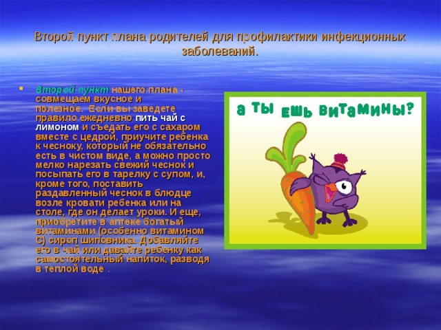 Второй пункт плана родителей для профилактики инфекционных заболеваний. Второй пункт   нашего плана - совмещаем вкусное и полезное.  Если вы заведете правило ежедневно пить чай с  лимоном и съедать его с сахаром вместе с цедрой, приучите ребенка к чесноку, который не обязательно есть в чистом виде, а можно просто мелко нарезать свежий чеснок и посыпать его в тарелку с супом, и, кроме того, поставить раздавленный чеснок в блюдце возле кровати ребенка или на столе, где он делает уроки. И еще, приобретите в аптеке богатый витаминами (особенно витамином С) сироп шиповника. Добавляйте его в чай или давайте ребенку как самостоятельный напиток, разводя в теплой воде . 