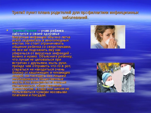 Третий пункт плана родителей для профилактики инфекционных заболеваний. Третий пункт   – учим ребенка заботится о своем здоровье . Вирусные инфекции обычно легче всего подхватить в многолюдных местах. Не стоит ограничивать общение ребенка со сверстниками, но все же подсказать ему как уберечься от вирусных инфекций - можно и нужно. Объясните ребенку, что лучше не целоваться при встречах с друзьями, мыть руки, прежде чем отправить что-то в рот, стараться не находиться очень близко от кашляющих и чихающих людей, не посещать без лишней необходимости общественные места и по возможности меньше пользоваться общественным транспортом, в саду или школе не пользоваться чужими носовыми платками и посудой.  