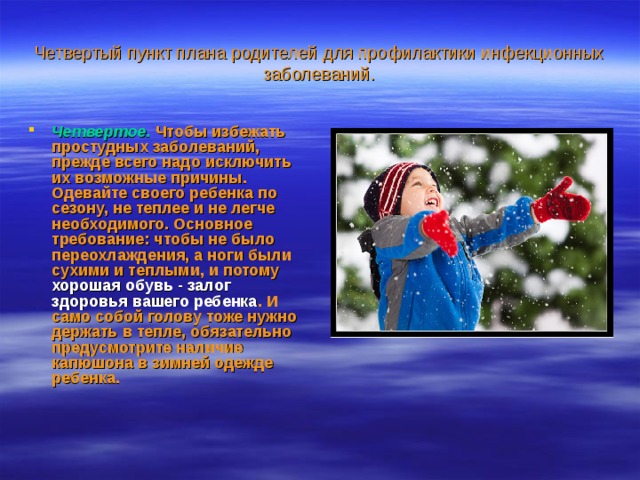 Четвертый пункт плана родителей для профилактики инфекционных заболеваний. Четвертое.   Чтобы избежать простудных заболеваний, прежде всего надо исключить их возможные причины. Одевайте своего ребенка по сезону, не теплее и не легче необходимого. Основное требование: чтобы не было переохлаждения, а ноги были сухими и теплыми, и потому хорошая обувь - залог здоровья вашего ребенка . И само собой голову тоже нужно держать в тепле,  обязательно предусмотрите наличие капюшона в зимней одежде ребенка.  