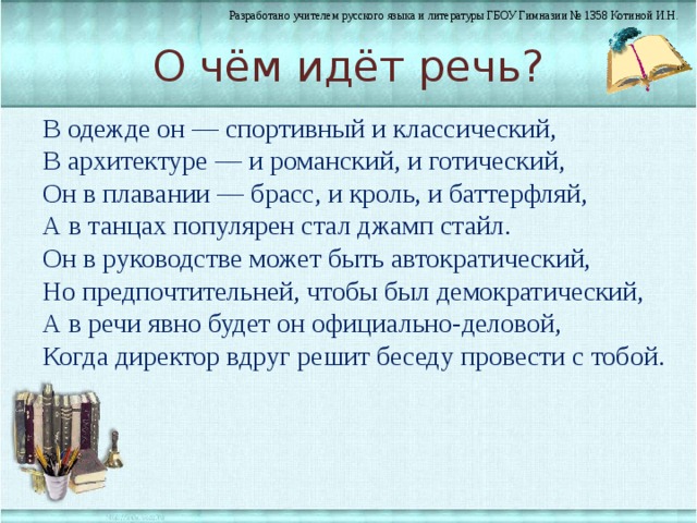 О чём идёт речь? В одежде он — спортивный и классический, В архитектуре — и романский, и готический, Он в плавании — брасс, и кроль, и баттерфляй, А в танцах популярен стал джамп стайл. Он в руководстве может быть автократический, Но предпочтительней, чтобы был демократический, А в речи явно будет он официально-деловой, Когда директор вдруг решит беседу провести с тобой. 