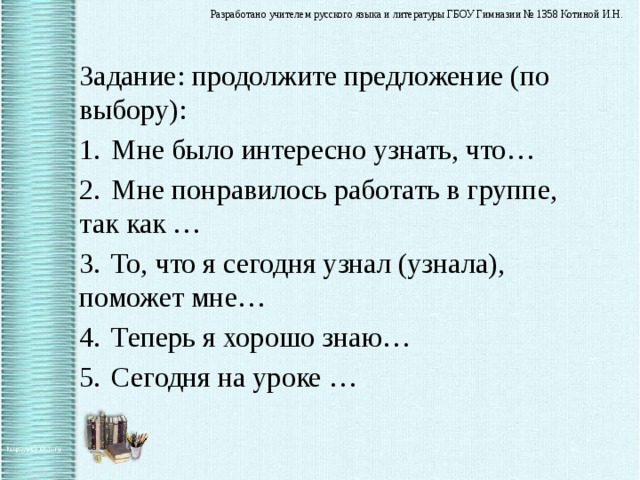 Задание: продолжите предложение (по выбору): 1.  Мне было интересно узнать, что… 2.  Мне понравилось работать в группе, так как … 3.  То, что я сегодня узнал (узнала), поможет мне… 4.  Теперь я хорошо знаю… 5.  Сегодня на уроке … 