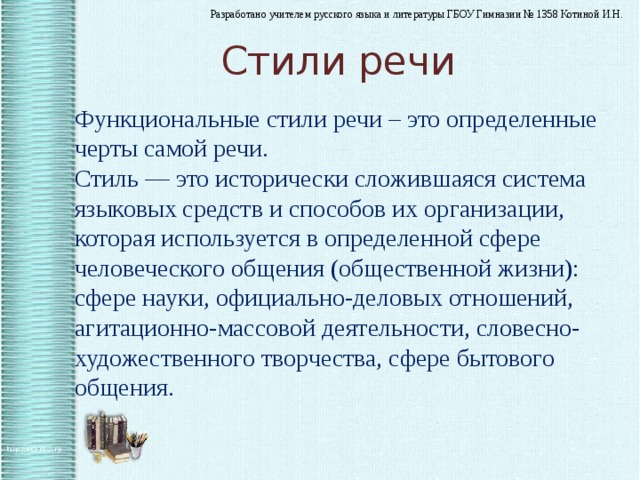 Стили речи Функциональные стили речи – это определенные черты самой речи. Стиль — это исторически сложившаяся система языковых средств и способов их организации, которая используется в определенной сфере человеческого общения (общественной жизни): сфере науки, официально-деловых отношений, агитационно-массовой деятельности, словесно-художественного творчества, сфере бытового общения.    