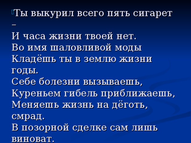 Ты выкурил всего пять сигарет –  И часа жизни твоей нет.  Во имя шаловливой моды  Кладёшь ты в землю жизни годы.  Себе болезни вызываешь,  Куреньем гибель приближаешь,  Меняешь жизнь на дёготь, смрад.  В позорной сделке сам лишь виноват.  Тебе дан разум, царь природы!  Так откажись от глупой моды! 