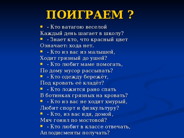 ПОИГРАЕМ ?  - Кто ватагою веселой Каждый день шагает в школу? - Знает кто, что красный цвет Означает: хода нет. - Кто из вас из малышей, Ходит грязный до ушей? - Кто любит маме помогать, По дому мусор рассыпать? - Кто одежду бережёт, Под кровать её кладёт? - Кто ложится рано спать В ботинках грязных на кровать? - Кто из вас не ходит хмурый, Любит спорт и физкультуру? - Кто, из вас идя, домой, Мяч гонял по мостовой? - Кто любит в классе отвечать, Аплодисменты получать? 