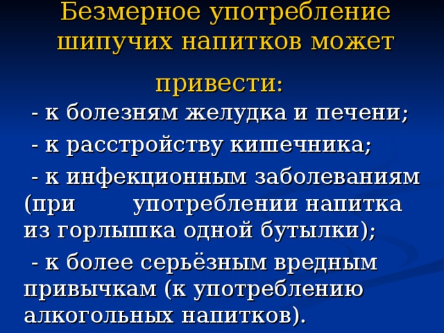 Безмерное употребление шипучих напитков может привести:   - к болезням желудка и печени;  - к расстройству кишечника;  - к инфекционным заболеваниям (при употреблении напитка из горлышка одной бутылки);  - к более серьёзным вредным привычкам (к употреблению алкогольных напитков). 